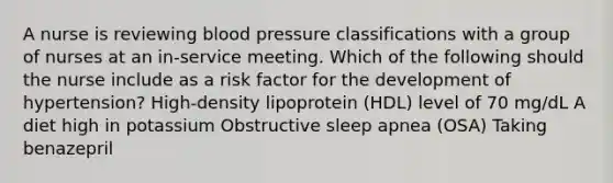 A nurse is reviewing blood pressure classifications with a group of nurses at an in-service meeting. Which of the following should the nurse include as a risk factor for the development of hypertension? High-density lipoprotein (HDL) level of 70 mg/dL A diet high in potassium Obstructive sleep apnea (OSA) Taking benazepril