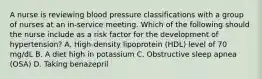 A nurse is reviewing blood pressure classifications with a group of nurses at an in-service meeting. Which of the following should the nurse include as a risk factor for the development of hypertension? A. High-density lipoprotein (HDL) level of 70 mg/dL B. A diet high in potassium C. Obstructive sleep apnea (OSA) D. Taking benazepril