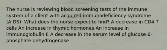 The nurse is reviewing blood screening tests of the immune system of a client with acquired immunodeficiency syndrome (AIDS). What does the nurse expect to find? A decrease in CD4 T cells An increase in thymic hormones An increase in immunoglobulin E A decrease in the serum level of glucose-6-phosphate dehydrogenase