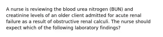 A nurse is reviewing the blood urea nitrogen (BUN) and creatinine levels of an older client admitted for acute renal failure as a result of obstructive renal calculi. The nurse should expect which of the following laboratory findings?