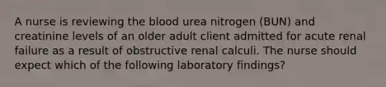 A nurse is reviewing the blood urea nitrogen (BUN) and creatinine levels of an older adult client admitted for acute renal failure as a result of obstructive renal calculi. The nurse should expect which of the following laboratory findings?