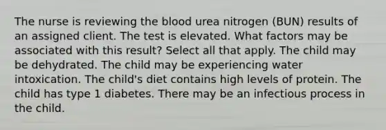 The nurse is reviewing the blood urea nitrogen (BUN) results of an assigned client. The test is elevated. What factors may be associated with this result? Select all that apply. The child may be dehydrated. The child may be experiencing water intoxication. The child's diet contains high levels of protein. The child has type 1 diabetes. There may be an infectious process in the child.