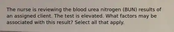 The nurse is reviewing the blood urea nitrogen (BUN) results of an assigned client. The test is elevated. What factors may be associated with this result? Select all that apply.