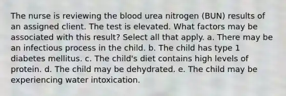 The nurse is reviewing the blood urea nitrogen (BUN) results of an assigned client. The test is elevated. What factors may be associated with this result? Select all that apply. a. There may be an infectious process in the child. b. The child has type 1 diabetes mellitus. c. The child's diet contains high levels of protein. d. The child may be dehydrated. e. The child may be experiencing water intoxication.