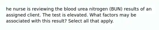 he nurse is reviewing the blood urea nitrogen (BUN) results of an assigned client. The test is elevated. What factors may be associated with this result? Select all that apply.