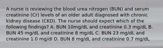 A nurse is reviewing the blood urea nitrogen (BUN) and serum creatinine (Cr) levels of an older adult diagnosed with chronic kidney disease (CKD). The nurse should expect which of the following findings? A. BUN 10mg/dL and creatinine 0.3 mg/dL B. BUN 45 mg/dL and creatinine 8 mg/dL C. BUN 23 mg/dL and creatinine 1.0 mg/dl D. BUN 8 mg/dL and creatinine 0.7 mg/dL