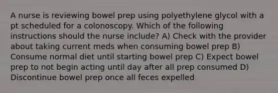 A nurse is reviewing bowel prep using polyethylene glycol with a pt scheduled for a colonoscopy. Which of the following instructions should the nurse include? A) Check with the provider about taking current meds when consuming bowel prep B) Consume normal diet until starting bowel prep C) Expect bowel prep to not begin acting until day after all prep consumed D) Discontinue bowel prep once all feces expelled