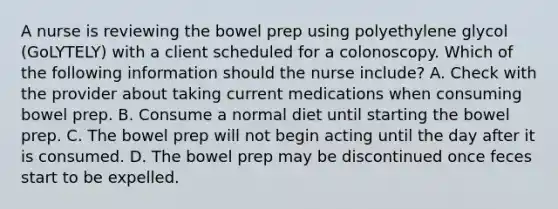 A nurse is reviewing the bowel prep using polyethylene glycol (GoLYTELY) with a client scheduled for a colonoscopy. Which of the following information should the nurse include? A. Check with the provider about taking current medications when consuming bowel prep. B. Consume a normal diet until starting the bowel prep. C. The bowel prep will not begin acting until the day after it is consumed. D. The bowel prep may be discontinued once feces start to be expelled.