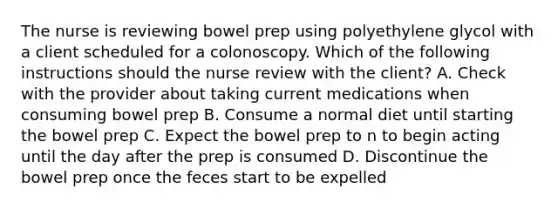 The nurse is reviewing bowel prep using polyethylene glycol with a client scheduled for a colonoscopy. Which of the following instructions should the nurse review with the client? A. Check with the provider about taking current medications when consuming bowel prep B. Consume a normal diet until starting the bowel prep C. Expect the bowel prep to n to begin acting until the day after the prep is consumed D. Discontinue the bowel prep once the feces start to be expelled