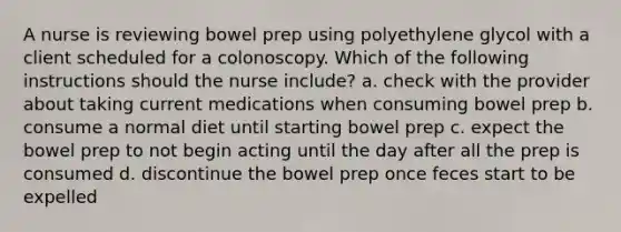 A nurse is reviewing bowel prep using polyethylene glycol with a client scheduled for a colonoscopy. Which of the following instructions should the nurse include? a. check with the provider about taking current medications when consuming bowel prep b. consume a normal diet until starting bowel prep c. expect the bowel prep to not begin acting until the day after all the prep is consumed d. discontinue the bowel prep once feces start to be expelled