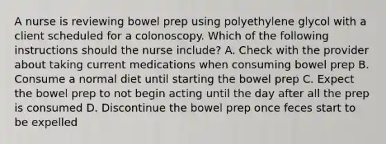 A nurse is reviewing bowel prep using polyethylene glycol with a client scheduled for a colonoscopy. Which of the following instructions should the nurse include? A. Check with the provider about taking current medications when consuming bowel prep B. Consume a normal diet until starting the bowel prep C. Expect the bowel prep to not begin acting until the day after all the prep is consumed D. Discontinue the bowel prep once feces start to be expelled