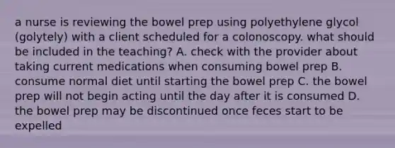 a nurse is reviewing the bowel prep using polyethylene glycol (golytely) with a client scheduled for a colonoscopy. what should be included in the teaching? A. check with the provider about taking current medications when consuming bowel prep B. consume normal diet until starting the bowel prep C. the bowel prep will not begin acting until the day after it is consumed D. the bowel prep may be discontinued once feces start to be expelled