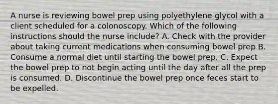 A nurse is reviewing bowel prep using polyethylene glycol with a client scheduled for a colonoscopy. Which of the following instructions should the nurse include? A. Check with the provider about taking current medications when consuming bowel prep B. Consume a normal diet until starting the bowel prep. C. Expect the bowel prep to not begin acting until the day after all the prep is consumed. D. Discontinue the bowel prep once feces start to be expelled.