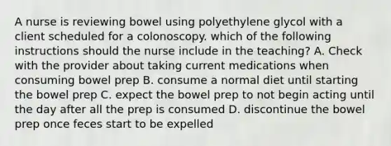 A nurse is reviewing bowel using polyethylene glycol with a client scheduled for a colonoscopy. which of the following instructions should the nurse include in the teaching? A. Check with the provider about taking current medications when consuming bowel prep B. consume a normal diet until starting the bowel prep C. expect the bowel prep to not begin acting until the day after all the prep is consumed D. discontinue the bowel prep once feces start to be expelled