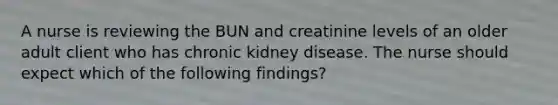 A nurse is reviewing the BUN and creatinine levels of an older adult client who has chronic kidney disease. The nurse should expect which of the following findings?