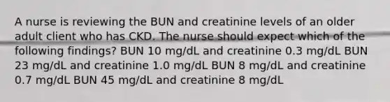 A nurse is reviewing the BUN and creatinine levels of an older adult client who has CKD. The nurse should expect which of the following findings? BUN 10 mg/dL and creatinine 0.3 mg/dL BUN 23 mg/dL and creatinine 1.0 mg/dL BUN 8 mg/dL and creatinine 0.7 mg/dL BUN 45 mg/dL and creatinine 8 mg/dL