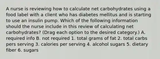 A nurse is reviewing how to calculate net carbohydrates using a food label with a client who has diabetes mellitus and is starting to use an insulin pump. Which of the following information should the nurse include in this review of calculating net carbohydrates? (Drag each option to the desired category.) A. required info B. not required 1. total grams of fat 2. total carbs pers serving 3. calories per serving 4. alcohol sugars 5. dietary fiber 6. sugars