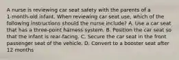 A nurse is reviewing car seat safety with the parents of a 1‑month‑old infant. When reviewing car seat use, which of the following instructions should the nurse include? A. Use a car seat that has a three‑point harness system. B. Position the car seat so that the infant is rear‑facing. C. Secure the car seat in the front passenger seat of the vehicle. D. Convert to a booster seat after 12 months