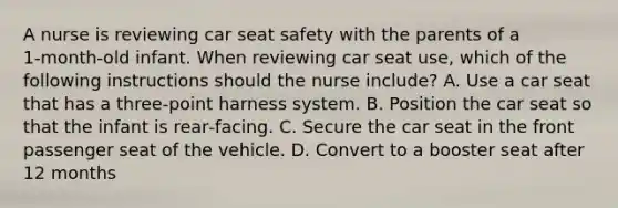 A nurse is reviewing car seat safety with the parents of a 1‑month‑old infant. When reviewing car seat use, which of the following instructions should the nurse include? A. Use a car seat that has a three‑point harness system. B. Position the car seat so that the infant is rear‑facing. C. Secure the car seat in the front passenger seat of the vehicle. D. Convert to a booster seat after 12 months