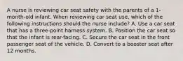 A nurse is reviewing car seat safety with the parents of a 1-month-old infant. When reviewing car seat use, which of the following instructions should the nurse include? A. Use a car seat that has a three-point harness system. B. Position the car seat so that the infant is rear-facing. C. Secure the car seat in the front passenger seat of the vehicle. D. Convert to a booster seat after 12 months.