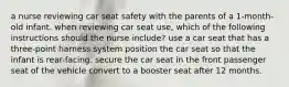 a nurse reviewing car seat safety with the parents of a 1-month-old infant. when reviewing car seat use, which of the following instructions should the nurse include? use a car seat that has a three-point harness system position the car seat so that the infant is rear-facing. secure the car seat in the front passenger seat of the vehicle convert to a booster seat after 12 months.