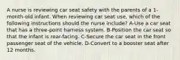 A nurse is reviewing car seat safety with the parents of a 1-month-old infant. When reviewing car seat use, which of the following instructions should the nurse include? A-Use a car seat that has a three-point harness system. B-Position the car seat so that the infant is rear-facing. C-Secure the car seat in the front passenger seat of the vehicle. D-Convert to a booster seat after 12 months.