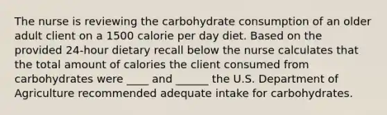 The nurse is reviewing the carbohydrate consumption of an older adult client on a 1500 calorie per day diet. Based on the provided 24-hour dietary recall below the nurse calculates that the total amount of calories the client consumed from carbohydrates were ____ and ______ the U.S. Department of Agriculture recommended adequate intake for carbohydrates.