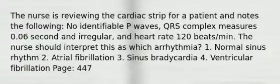 The nurse is reviewing the cardiac strip for a patient and notes the following: No identifiable P waves, QRS complex measures 0.06 second and irregular, and heart rate 120 beats/min. The nurse should interpret this as which arrhythmia? 1. Normal sinus rhythm 2. Atrial fibrillation 3. Sinus bradycardia 4. Ventricular fibrillation Page: 447