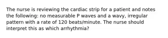 The nurse is reviewing the cardiac strip for a patient and notes the following: no measurable P waves and a wavy, irregular pattern with a rate of 120 beats/minute. The nurse should interpret this as which arrhythmia?