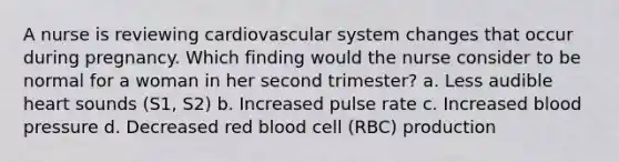 A nurse is reviewing cardiovascular system changes that occur during pregnancy. Which finding would the nurse consider to be normal for a woman in her second trimester? a. Less audible heart sounds (S1, S2) b. Increased pulse rate c. Increased blood pressure d. Decreased red blood cell (RBC) production