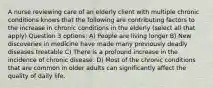 A nurse reviewing care of an elderly client with multiple chronic conditions knows that the following are contributing factors to the increase in chronic conditions in the elderly (select all that apply) Question 3 options: A) People are living longer B) New discoveries in medicine have made many previously deadly diseases treatable C) There is a profound increase in the incidence of chronic disease. D) Most of the chronic conditions that are common in older adults can significantly affect the quality of daily life.