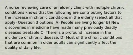 A nurse reviewing care of an elderly client with multiple chronic conditions knows that the following are contributing factors to the increase in chronic conditions in the elderly (select all that apply) Question 3 options: A) People are living longer B) New discoveries in medicine have made many previously deadly diseases treatable C) There is a profound increase in the incidence of chronic disease. D) Most of the chronic conditions that are common in older adults can significantly affect the quality of daily life.