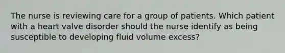 The nurse is reviewing care for a group of patients. Which patient with a heart valve disorder should the nurse identify as being susceptible to developing fluid volume excess?