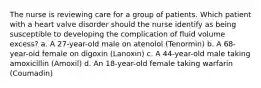 The nurse is reviewing care for a group of patients. Which patient with a heart valve disorder should the nurse identify as being susceptible to developing the complication of fluid volume excess? a. A 27-year-old male on atenolol (Tenormin) b. A 68-year-old female on digoxin (Lanoxin) c. A 44-year-old male taking amoxicillin (Amoxil) d. An 18-year-old female taking warfarin (Coumadin)