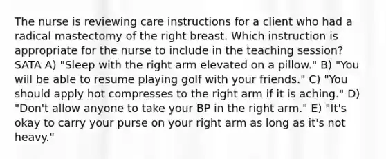 The nurse is reviewing care instructions for a client who had a radical mastectomy of the right breast. Which instruction is appropriate for the nurse to include in the teaching session? SATA A) "Sleep with the right arm elevated on a pillow." B) "You will be able to resume playing golf with your friends." C) "You should apply hot compresses to the right arm if it is aching." D) "Don't allow anyone to take your BP in the right arm." E) "It's okay to carry your purse on your right arm as long as it's not heavy."