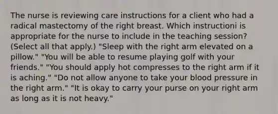 The nurse is reviewing care instructions for a client who had a radical mastectomy of the right breast. Which instructioni is appropriate for the nurse to include in the teaching​ session? (Select all that​ apply.) ​"Sleep with the right arm elevated on a​ pillow." ​"You will be able to resume playing golf with your​ friends." ​"You should apply hot compresses to the right arm if it is​ aching." ​"Do not allow anyone to take your blood pressure in the right​ arm." ​"It is okay to carry your purse on your right arm as long as it is not​ heavy."