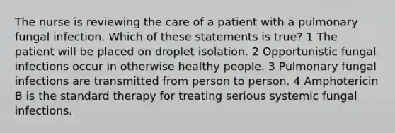 The nurse is reviewing the care of a patient with a pulmonary fungal infection. Which of these statements is true? 1 The patient will be placed on droplet isolation. 2 Opportunistic fungal infections occur in otherwise healthy people. 3 Pulmonary fungal infections are transmitted from person to person. 4 Amphotericin B is the standard therapy for treating serious systemic fungal infections.