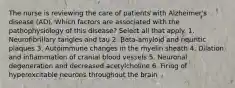 The nurse is reviewing the care of patients with Alzheimer's disease (AD). Which factors are associated with the pathophysiology of this disease? Select all that apply. 1. Neurofibrillary tangles and tau 2. Beta-amyloid and neuritic plaques 3. Autoimmune changes in the myelin sheath 4. Dilation and inflammation of cranial blood vessels 5. Neuronal degeneration and decreased acetylcholine 6. Firing of hyperexcitable neurons throughout the brain