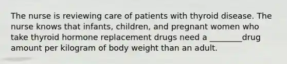 The nurse is reviewing care of patients with thyroid disease. The nurse knows that infants, children, and pregnant women who take thyroid hormone replacement drugs need a ________drug amount per kilogram of body weight than an adult.