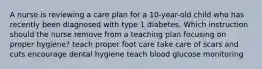 A nurse is reviewing a care plan for a 10-year-old child who has recently been diagnosed with type 1 diabetes. Which instruction should the nurse remove from a teaching plan focusing on proper hygiene? teach proper foot care take care of scars and cuts encourage dental hygiene teach blood glucose monitoring