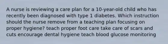 A nurse is reviewing a care plan for a 10-year-old child who has recently been diagnosed with type 1 diabetes. Which instruction should the nurse remove from a teaching plan focusing on proper hygiene? teach proper foot care take care of scars and cuts encourage dental hygiene teach blood glucose monitoring