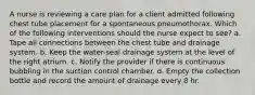 A nurse is reviewing a care plan for a client admitted following chest tube placement for a spontaneous pneumothorax. Which of the following interventions should the nurse expect to see? a. Tape all connections between the chest tube and drainage system. b. Keep the water-seal drainage system at the level of the right atrium. c. Notify the provider if there is continuous bubbling in the suction control chamber. d. Empty the collection bottle and record the amount of drainage every 8 hr.