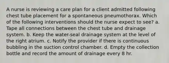 A nurse is reviewing a care plan for a client admitted following chest tube placement for a spontaneous pneumothorax. Which of the following interventions should the nurse expect to see? a. Tape all connections between the chest tube and drainage system. b. Keep the water-seal drainage system at the level of the right atrium. c. Notify the provider if there is continuous bubbling in the suction control chamber. d. Empty the collection bottle and record the amount of drainage every 8 hr.