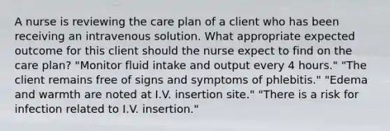 A nurse is reviewing the care plan of a client who has been receiving an intravenous solution. What appropriate expected outcome for this client should the nurse expect to find on the care plan? "Monitor fluid intake and output every 4 hours." "The client remains free of signs and symptoms of phlebitis." "Edema and warmth are noted at I.V. insertion site." "There is a risk for infection related to I.V. insertion."