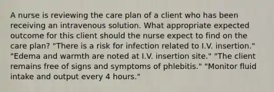 A nurse is reviewing the care plan of a client who has been receiving an intravenous solution. What appropriate expected outcome for this client should the nurse expect to find on the care plan? "There is a risk for infection related to I.V. insertion." "Edema and warmth are noted at I.V. insertion site." "The client remains free of signs and symptoms of phlebitis." "Monitor fluid intake and output every 4 hours."