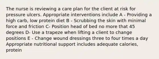 The nurse is reviewing a care plan for the client at risk for pressure ulcers. Appropriate interventions include A - Providing a high carb, low protein diet B - Scrubbing the skin with minimal force and friction C- Position head of bed no more that 45 degrees D- Use a trapeze when lifting a client to change positions E - Change wound dressings three to four times a day Appropriate nutritional support includes adequate calories, protein