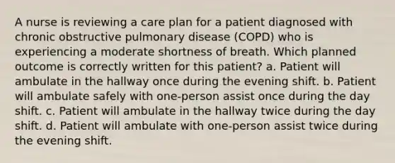 A nurse is reviewing a care plan for a patient diagnosed with chronic obstructive pulmonary disease (COPD) who is experiencing a moderate shortness of breath. Which planned outcome is correctly written for this patient? a. Patient will ambulate in the hallway once during the evening shift. b. Patient will ambulate safely with one-person assist once during the day shift. c. Patient will ambulate in the hallway twice during the day shift. d. Patient will ambulate with one-person assist twice during the evening shift.