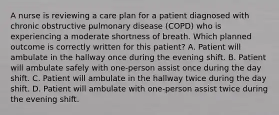 A nurse is reviewing a care plan for a patient diagnosed with chronic obstructive pulmonary disease (COPD) who is experiencing a moderate shortness of breath. Which planned outcome is correctly written for this patient? A. Patient will ambulate in the hallway once during the evening shift. B. Patient will ambulate safely with one-person assist once during the day shift. C. Patient will ambulate in the hallway twice during the day shift. D. Patient will ambulate with one-person assist twice during the evening shift.