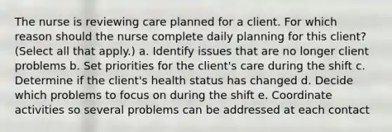 The nurse is reviewing care planned for a client. For which reason should the nurse complete daily planning for this client? (Select all that apply.) a. Identify issues that are no longer client problems b. Set priorities for the client's care during the shift c. Determine if the client's health status has changed d. Decide which problems to focus on during the shift e. Coordinate activities so several problems can be addressed at each contact