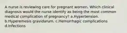 A nurse is reviewing care for pregnant women. Which clinical diagnosis would the nurse identify as being the most common medical complication of pregnancy? a.Hypertension. b.Hyperemesis gravidarum. c.Hemorrhagic complications d.Infections